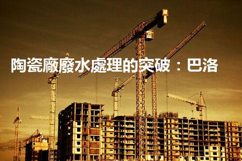 陶瓷廠廢水處理的突破：巴洛仕的環(huán)保革命？